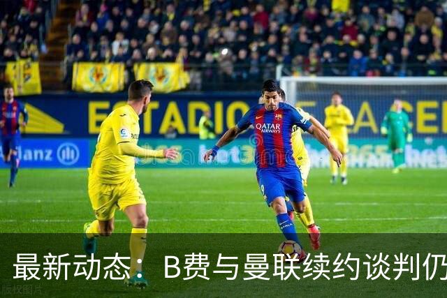 最新动态：B费与曼联续约谈判仍在进行